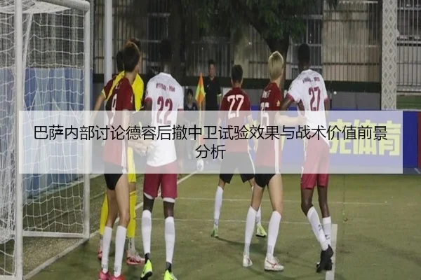 巴萨内部讨论德容后撤中卫试验效果与战术价值前景分析（kaiyun）